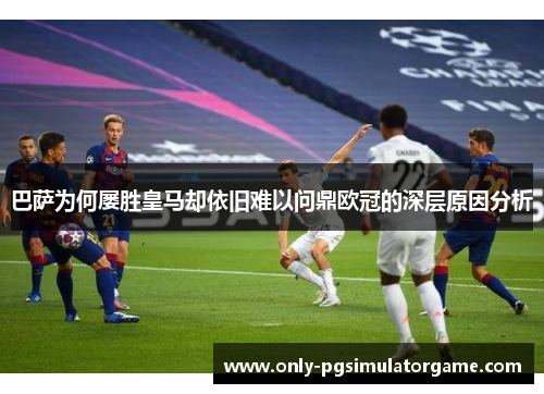 巴萨为何屡胜皇马却依旧难以问鼎欧冠的深层原因分析