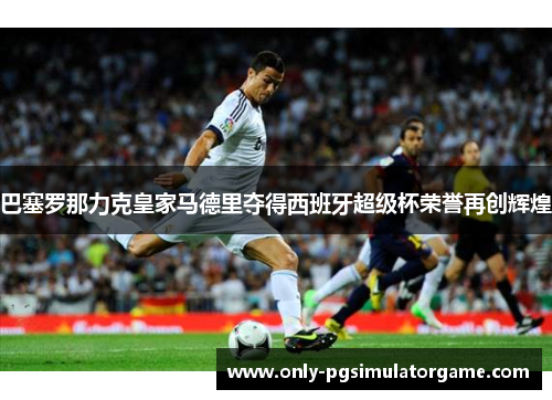 巴塞罗那力克皇家马德里夺得西班牙超级杯荣誉再创辉煌