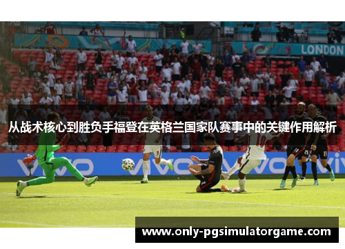 从战术核心到胜负手福登在英格兰国家队赛事中的关键作用解析