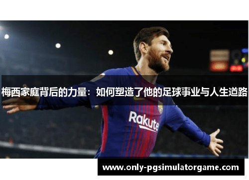 梅西家庭背后的力量：如何塑造了他的足球事业与人生道路