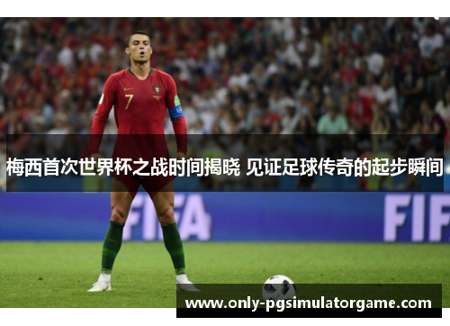 梅西首次世界杯之战时间揭晓 见证足球传奇的起步瞬间