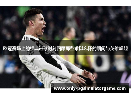 欧冠赛场上的经典进球时刻回顾那些难以忘怀的瞬间与英雄崛起
