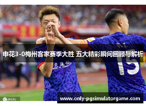 申花3-0梅州客家赛季大胜 五大精彩瞬间回顾与解析