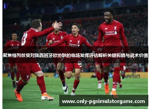 聚焦格列兹曼对阵西班牙欧协联的临场发挥评估解析关键影响与战术价值